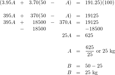 \begin{array}{rrrrrrl} (3.95A&+&3.70(50&-&A)&=&191.25)(100) \\ \\ 395A&+&370(50&-&A)&=&19125 \\ 395A&+&18500&-&370A&=&19125 \\ &-&18500&&&&-18500 \\ \midrule &&&&25A&=&625 \\ \\ &&&&A&=&\dfrac{625}{25}\text{ or 25 kg} \\ \\ &&&&B&=&50-25 \\ &&&&B&=&25 \text{ kg} \\ \end{array}