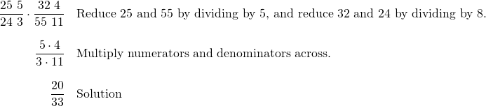 Rendered by QuickLaTeX.com \begin{array}{rl} \dfrac{\cancel{25}\text{ }5}{\cancel{24}\text{ }3}\cdot \dfrac{\cancel{32}\text{ }4}{\cancel{55}\text{ }11} & \text{Reduce 25 and 55 by dividing by 5, and reduce 32 and 24 by dividing by 8.} \\ \\ \dfrac{5\cdot 4}{3\cdot 11}&\text{Multiply numerators and denominators across.} \\ \\ \dfrac{20}{33}&\text{Solution} \end{array}