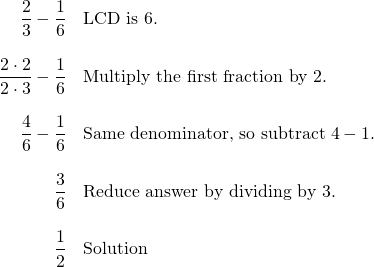 Rendered by QuickLaTeX.com \begin{array}{rl} \dfrac{2}{3}-\dfrac{1}{6} & \text{LCD is 6.} \\ \\ \dfrac{2\cdot 2}{2\cdot 3}-\dfrac{1}{6}& \text{Multiply the first fraction by 2.} \\ \\ \dfrac{4}{6}-\dfrac{1}{6} & \text{Same denominator, so subtract }4-1. \\ \\ \dfrac{3}{6}& \text{Reduce answer by dividing by 3.} \\ \\ \dfrac{1}{2} & \text{Solution} \end{array}