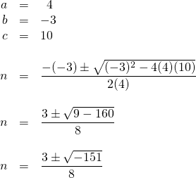 \begin{array}{rrl} \\ \\ \\ \\ \\ \\ \\ \\ \\ \\ \\ a&=&\phantom{0}4 \\ b&=&-3 \\ c&=&10 \\ \\ n&=&\dfrac{-(-3)\pm \sqrt{(-3)^2-4(4)(10)}}{2(4)} \\ \\ n&=&\dfrac{3\pm \sqrt{9-160}}{8} \\ \\ n&=&\dfrac{3\pm \sqrt{-151}}{8} \\ \\ \end{array}