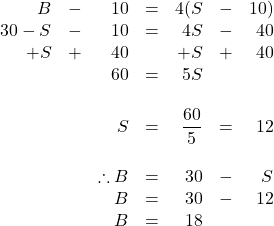 \begin{array}{rrrrrrr} B&-&10&=&4(S&-&10) \\ 30-S&-&10&=&4S&-&40 \\ +S&+&40&&+S&+&40 \\ \midrule &&60&=&5S&& \\ \\ &&S&=&\dfrac{60}{5}&=&12 \\ \\ &&\therefore B&=&30&-&S \\ &&B&=&30&-&12 \\ &&B&=&18&& \end{array}
