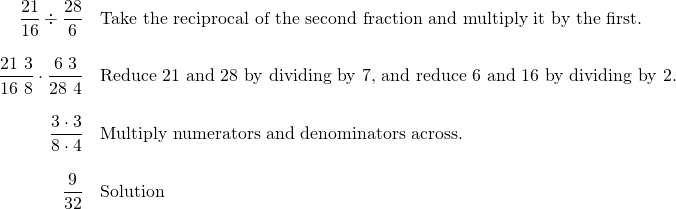 \begin{array}{rl} \dfrac{21}{16}\div \dfrac{28}{6}&\text{Take the reciprocal of the second fraction and multiply it by the first.} \\ \\ \dfrac{\cancel{21}\text{ }3}{\cancel{16}\text{ }8}\cdot \dfrac{\cancel{6}\text{ }3}{\cancel{28}\text{ }4} & \text{Reduce 21 and 28 by dividing by 7, and reduce 6 and 16 by dividing by 2.} \\ \\ \dfrac{3\cdot 3}{8\cdot 4} & \text{Multiply numerators and denominators across.} \\ \\ \dfrac{9}{32} & \text{Solution} \end{array}