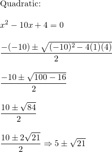 \begin{array}{l} \\ \\ \\ \\ \\ \\ \\ \\ \\ \\ \\ \\ \\ \text{Quadratic:} \\ \\ x^2-10x+4=0 \\ \\ \dfrac{-(-10)\pm \sqrt{(-10)^2-4(1)(4)}}{2} \\ \\ \dfrac{-10\pm \sqrt{100-16}}{2} \\ \\ \dfrac{10\pm \sqrt{84}}{2} \\ \\ \dfrac{10\pm 2\sqrt{21}}{2}\Rightarrow 5 \pm \sqrt{21} \end{array}