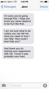 "Image of a cellphone text message screen from 'Jenn.' Jenn has sent three messages. They read: 'I'm sorry you're going through this. I hope you know you never deserve to be hurt like that.' 'I am not sure what to do unless you can tell me what you need or how I can help. How could I best help you?' 'And thank you for sharing your experience with me. I know it was probably very hard.'"